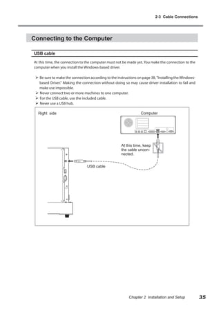 2-3 Cable Connections

Connecting to the Computer
USB cable
At this time, the connection to the computer must not be made yet. You make the connection to the
computer when you install the Windows-based driver.

 Be sure to make the connection according to the instructions on page 38, "Installing the Windowsbased Driver." Making the connection without doing so may cause driver installation to fail and
make use impossible.
 Never connect two or more machines to one computer.
 For the USB cable, use the included cable.
 Never use a USB hub.
Computer

Right side

At this time, keep
the cable unconnected.
USB cable

Chapter 2 Installation and Setup

35

 