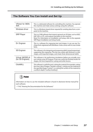2-4 Installing and Setting Up the Software

The Software You Can Install and Set Up
VPanel for MDX40A

This is a dedicated software for controlling this machine. You operate
this machine and make various settings using this software.

Windows driver

This is a Windows-based driver required for sending data from a computer to the machine.

SRP Player

This is a CAM software that imports general-use 3D data, such as IGES,
DXF (3D), or STL, and outputs tool paths to the machine.
Note: For information on installation and setup, refer to the separate
SRP Player Installation and Setup Guide.

Dr. Engrave

This is a software for engraving text and shapes. It can use any TrueType fonts registered with Windows. It also comes with its own stroke
fonts.

3D Engrave

This software is for designing and engraving reliefs (raised engravings),
supporting flat engraving. This lets you easily add thickness to text,
shapes, and imported images, and create three-dimensional reliefs.

Virtual MODELA
(for 3D Engrave)

This software is for performing simulations before you actually carry
out cutting using 3D Engrave. It lets you verify the finished results for
shapes, the time required for cutting, and other factors.

ClickMILL

This software is useful for post-cutting the material, for example, cutting
the inner side of shapes (“pocket-cutting”), cutting out the material to
the specified shape (“cutout”), or cutting the surface of the material to
a uniform depth (“surface leveling”).

Information on how to use the included software is found in electronic-format manual for
each software.
 P. 40, “Viewing the Documentation for the Softwares”

Chapter 2 Installation and Setup

37

 