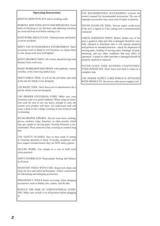 Operating Instructions
KEEP GUARDS IN PLACE and in working order.

USE RECOMMENDED ACCESSORIES. Consult the
owner's manual for recommended accessories. The use of
improper accessories may cause risk of injury to persons.

REMOVE ADJUSTING KEYS AND WRENCHES. Form
habit of checking to see that keys and adjusting wrenches
are removed from tool before turning it on.

NEVER STAND ON TOOL. Serious injury could occur
if the tool is tipped or if the cutting tool is unintentionally
contacted.

KEEP WORK AREA CLEAN. Cluttered areas and benches invite accidents.

CHECK DAMAGED PARTS. Before further use of the
tool, a guard or other part that is damaged should be carefully checked to determine that it will operate properly
and perform its intended function - check for alignment of
moving parts, binding of moving parts, breakage of parts,
mounting, and any other conditions that may affect its
operation. A guard or other part that is damaged should be
properly repaired or replaced.

DON'T USE IN DANGEROUS ENVIRONMENT. Don't
use power tools in damp or wet locations, or expose them
to rain. Keep work area well lighted.
KEEP CHILDREN AWAY. All visitors should be kept safe
distance from work area.
MAKE WORKSHOP KID PROOF with padlocks, master
switches, or by removing starker keys.

NEVER LEAVE TOOL RUNNING UNATTENDED.
TURN POWER OFF. Don't leave tool until it comes to a
complete stop.

DON'T FORCE TOOL. It will do the job better and safer
at the rate for which it was designed.

USE POWER SUPPLY CORD WHICH IS ATTACHED
WITH PRODUCTS. Do not use other power supply cord.

USE RIGHT TOOL. Don't force tool or attachment to do a
job for which it was not designed.
USE PROPER EXTENSION CORD. Make sure your
extension cord is in good condition. When using an extension cord, be sure to use one heavy enough to carry the
current your product will draw. An undersized cord will
cause a drop in line voltage resulting in loss of power and
overheating.
WEAR PROPER APPAREL. Do not wear loose clothing,
gloves, neckties, rings, bracelets, or other jewelry which
may get caught in moving parts. Nonslip footwear is recommended. Wear protective hair covering to contain long
hair.
USE SAFETY GLASSES, face or dust mask if cutting
or cleaning operation is dusty. Everyday eyeglasses only
have impact resistant lenses, they are NOT safety glasses.
SECURE WORK. Use clamps or a vise to hold work
when practical.
DON'T OVERREACH. Keep proper footing and balance
at all times.
MAINTAIN TOOLS WITH CARE. Keep tools sharp and
clean for best and safest performance. Follow instructions
for lubricating and changing accessories.
DISCONNECT TOOLS before servicing; when changing
accessories, such as blades, bits, cutters, and the like.
REDUCE THE RISK OF UNINTENTIONAL STARTING. Make sure switch is in off position before plugging
in.

2

 