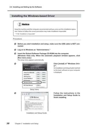 2-4 Installing and Setting Up the Software

Installing the Windows-based Driver

Keep the machine and the computer unconnected until you carry out this installation operation. Failure to follow the correct procedure may make installation impossible.
 P. 80, “Installation is impossible”

Procedure



Before you start installation and setup, make sure the USB cable is NOT connected.




Log on to Windows as “Administrators.”
Insert the Roland Software Package CD-ROM into the computer.
(Windows Vista only: When the automatic playback window appears, click
[Run menu.exe].)
The setup menu appears automatically.



Click [Install] of "Windows Driver".

An Installation and Setup Guide matched
to the basic software on your computer
is displayed.

Setup menu



Follow the instructions in the
Installation and Setup Guide to
finish installing.

Installation and Setup Guide

38

Chapter 2 Installation and Setup

 