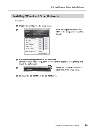 2-4 Installing and Setting Up the Software

Installing VPanel and Other Softwares
Procedure




Display the window for the setup menu.



Follow the messages to install the softwares.
(Windows Vista only: The [User Account Control] appears, click [Allow], and
install the softwares.)



When all installation finishes,
click
of the setup menu.



Click [Install] of "VPanel for MDX40A" or the program you want to
install.

Remove the CD-ROM from the CD-ROM drive.

Chapter 2 Installation and Setup

39

 