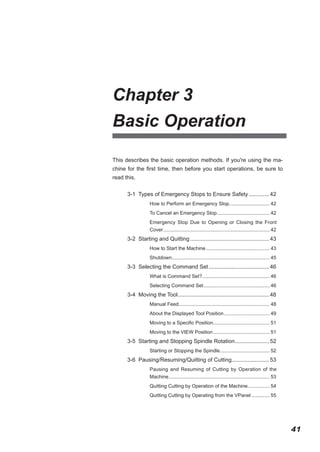 Chapter 3
Basic Operation
This describes the basic operation methods. If you're using the machine for the first time, then before you start operations, be sure to
read this.
3-1 Types of Emergency Stops to Ensure Safety.............. 42
How to Perform an Emergency Stop.............................. 42
To Cancel an Emergency Stop....................................... 42
Emergency Stop Due to Opening or Closing the Front
Cover.............................................................................. 42

3-2 Starting and Quitting.................................................... 43
How to Start the Machine............................................... 43
Shutdown....................................................................... 45
.

3-3 Selecting the Command Set........................................ 46
What is Command Set?................................................. 46
.
Selecting Command Set. ............................................... 46
.

3-4 Moving the Tool........................................................... 48
.
Manual Feed.................................................................. 48
.
About the Displayed Tool Position.................................. 49
Moving to a Specific Position......................................... 51
.
Moving to the VIEW Position.......................................... 51

3-5 Starting and Stopping Spindle Rotation. ..................... 52
.
Starting or Stopping the Spindle. ................................... 52
.

3-6 Pausing/Resuming/Quitting of Cutting. ....................... 53
.
Pausing and Resuming of Cutting by Operation of the
Machine.......................................................................... 53
Quitting Cutting by Operation of the Machine................ 54
Quitting Cutting by Operating from the VPanel.............. 55

41

 