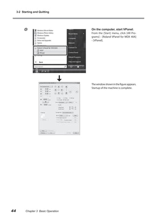 3-2 Starting and Quitting



On the computer, start VPanel.

From the [Start] menu, click [All Programs] - [Roland VPanel for MDX 40A]
- [VPanel].

The window shown in the figure appears.
Startup of the machine is complete.

44

Chapter 3 Basic Operation

 