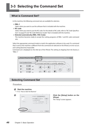 3-3 Selecting the Command Set
What is Command Set?
In this machine, the following command sets are available for selection.
 RML-1
Select when you want to use the software that is included with the machine.
 NC code
Select when you want to use the NC code. For the details of NC code, refer to "NC Code Specification" on page 87 and "NC Code Reference Guide" that is included with the machine.
 Selected automatically (RML-1/NC Code)
The machine becomes ready to accept the cutting programs of RML-1 and NC code command
sets.
Select the appropriate command mode to match the application software to be used. If a command
that is sent to the machine is different from the command set selected on the VPanel, an error occurs
and cutting becomes impossible.
Command set is displayed on the title bar of the VPanel. The setting at shipping from the factory is
“RML-1.”

Command set that is currently selected

Selecting Command Set
Procedure



Start the machine.

 P. 43, "How to Start the Machine"



Click the [Setup] button on the
VPanel.
The "Setup" screen appears.

46

Chapter 3 Basic Operation

 