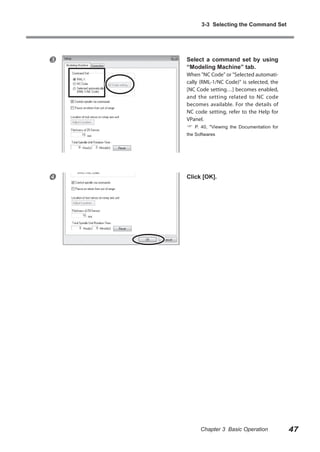 3-3 Selecting the Command Set



Select a command set by using
“Modeling Machine” tab.

When "NC Code" or "Selected automatically (RML-1/NC Code)" is selected, the
[NC Code setting…] becomes enabled,
and the setting related to NC code
becomes available. For the details of
NC code setting, refer to the Help for
VPanel.



P. 40, "Viewing the Documentation for

the Softwares



Click [OK].

Chapter 3 Basic Operation

47

 
