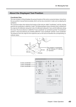 3-4 Moving the Tool

About the Displayed Tool Position
Coordinate View

The main window in VPanel displays the present location of the tool as numerical values. Using these
lets you perform manual feed accurately, which can be very convenient in tasks such as aligning the
workpiece.
The numerical values that indicate the location of the tool are called "coordinates," and the starting
point for the coordinates is called the "origin." The following figure shows a location that is shifted from
the origin by 50 millimeters along the X-axis, 30 millimeters along the Y-axis, and 20 millimeters along
the Z-axis. This X-axis distance is called the "X-axis coordinate" (or sometimes just the "X coordinate"),
and the Y- and Z-axis distances are similarly called the "Y-axis coordinate" and the "Z-axis coordinate."
The distances from the origin for the respective axes to the tool are therefore the corresponding coordinate values.

Origin

20 mm
50 mm

This position is expressed
as "X = 50 mm, Y = 30 mm,
Z = 20 mm."

30 mm

X-axis coordinate
Y-axis coordinate
Z-axis coordinate

Chapter 3 Basic Operation

49

 