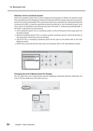 3-4 Moving the Tool

Selection of the Coordinate System

Select the coordinate system that is used to display the tool location in VPanel. The selection made
here only determines the displaying method of coordinates. With the actual origin point, you need to
perform the setting individually for the coordinate system that is used with the cutting data. When the
command set is RML-1, it may be a good idea to leave the selection at "User Coordinate System" at all
times. G54 to 59 and EXOFS can be selected only when "NC Code" or "Selected automatically (RML-1/
NC Code)" is selected for the command set.
 User Coordinate System: This is a coordinate system in which the location of the origin point can
be freely changed.
 Machine Coordinate System: This is a machine-specific coordinate system in which the location of
the origin point is fixed and cannot be changed.
 G54 to 59: This is a workpiece coordinate system for NC code. For the details, refer to "NC Code
Reference Guide".
 EXOFS: This is used with the NC-code mode. For the details, refer to "NC Code Reference Guide."

Changing the Unit of Measurement for Display

You can switch the unit of measurement used for displaying coordinates between millimeters and
inches. Click the [Preference], then select the unit.

50

Chapter 3 Basic Operation

 