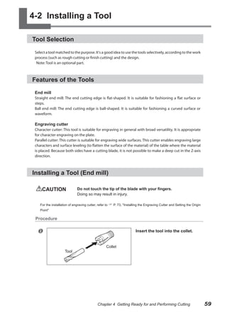 4-2 Installing a Tool
Tool Selection
Select a tool matched to the purpose. It's a good idea to use the tools selectively, according to the work
process (such as rough cutting or finish cutting) and the design.
Note: Tool is an optional part.

Features of the Tools
End mill

Straight end mill: The end cutting edge is flat-shaped. It is suitable for fashioning a flat surface or
steps.
Ball end mill: The end cutting edge is ball-shaped. It is suitable for fashioning a curved surface or
waveform.

Engraving cutter

Character cutter: This tool is suitable for engraving in general with broad versatility. It is appropriate
for character engraving on the plate.
Parallel cutter: This cutter is suitable for engraving wide surfaces. This cutter enables engraving large
characters and surface leveling (to flatten the surface of the material) of the table where the material
is placed. Because both sides have a cutting blade, it is not possible to make a deep cut in the Z-axis
direction.

Installing a Tool (End mill)
CAUTION	

Do not touch the tip of the blade with your fingers.
Doing so may result in injury.

For the installation of engraving cutter, refer to  P. 73, "Installing the Engraving Cutter and Setting the Origin
Point"

Procedure



Insert the tool into the collet.

Tool

Collet

Chapter 4 Getting Ready for and Performing Cutting

59

 