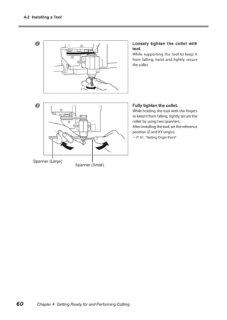 4-2 Installing a Tool



Loosely tighten the collet with
tool.

While supporting the tool to keep it
from falling, twist and lightly secure
the collet.



Fully tighten the collet.

While holding the tool with the fingers
to keep it from falling, tightly secure the
collet by using two spanners.
After installing the tool, set the reference
position (Z and XY origin).
 P. 61, "Setting Origin Point"

Spanner (Large)

60

Spanner (Small)

Chapter 4 Getting Ready for and Performing Cutting

 
