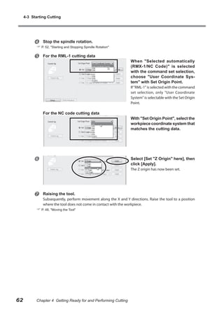 4-3 Starting Cutting



Stop the spindle rotation.



For the RML-1 cutting data

 P. 52, "Starting and Stopping Spindle Rotation"
When "Selected automatically
(RMX-1/NC Code)" is selected
with the command set selection,
choose "User Coordinate System" with Set Origin Point.
If "RML-1" is selected with the command
set selection, only "User Coordinate
System" is selectable with the Set Origin
Point.

For the NC code cutting data



With "Set Origin Point", select the
workpiece coordinate system that
matches the cutting data.

Select [Set "Z Origin" here], then
click [Apply].
The Z origin has now been set.



Raising the tool.

Subsequently, perform movement along the X and Y directions. Raise the tool to a position
where the tool does not come in contact with the workpiece.

 P. 48, "Moving the Tool"

62

Chapter 4 Getting Ready for and Performing Cutting

 