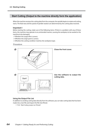 4-3 Starting Cutting

Start Cutting (Output to the machine directly form the application)
When the machine receives the cutting data from the computer, the spindle begins to rotate and cutting
starts. The feed rate and the speed of spindle rotation are determined by the cutting data received.

Important !

Before starting the cutting, make sure of the following items. If there is a problem with any of these
items, the machine may operate in an unintended manner, causing the workpiece to be wasted or the
machine to be damaged.
 Whether the output file is correct.
 Whether the origin point is correct.
 Whether the cutting condition matches the workpiece type.

Procedure



Close the front cover.



Use the software to output the
cutting data.

Using the Output File List

In addition to sending cutting data directly from the software, you can take cutting data that has been
made into a text file and import the file into VPanel.
 P. 65, “Start Cutting (output via VPanel)”

64

Chapter 4 Getting Ready for and Performing Cutting

 