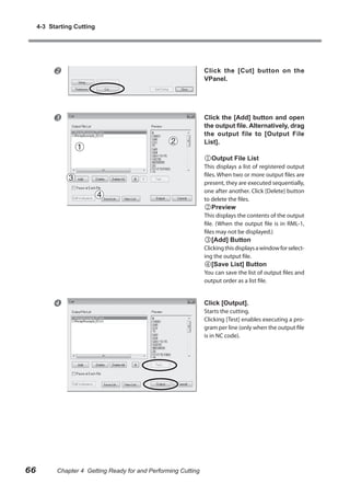 4-3 Starting Cutting



Click the [Cut] button on the
VPanel.



Click the [Add] button and open
the output file. Alternatively, drag
the output file to [Output File
List].

Output File List

This displays a list of registered output
files. When two or more output files are
present, they are executed sequentially,
one after another. Click [Delete] button
to delete the files.

Preview

This displays the contents of the output
file. (When the output file is in RML-1,
files may not be displayed.)

[Add] Button

Clicking this displays a window for selecting the output file.

[Save List] Button

You can save the list of output files and
output order as a list file.



66

Chapter 4 Getting Ready for and Performing Cutting

Click [Output].

Starts the cutting.
Clicking [Test] enables executing a program per line (only when the output file
is in NC code).

 