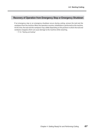 4-3 Starting Cutting

Recovery of Operation from Emergency Stop or Emergency Shutdown
If an emergency stop or an emergency shutdown occurs during cutting, remove the tool and the
workpiece from the machine. When the operation resumes, initialization is performed on the machine.
At this time, the tool and the workpiece may collide depending on the position in which the tool and
workpiece stopped, which can cause damage to the machine while restarting.
 P. 43, "Starting and Quitting"

Chapter 4 Getting Ready for and Performing Cutting

67

 
