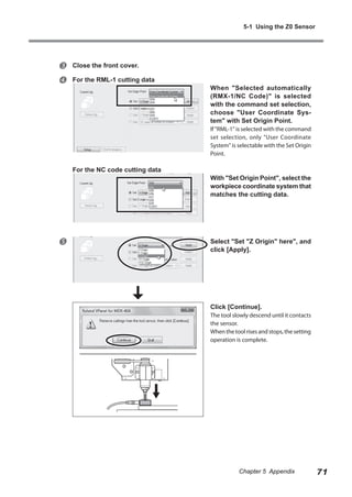 5-1 Using the Z0 Sensor




Close the front cover.
For the RML-1 cutting data

When "Selected automatically
(RMX-1/NC Code)" is selected
with the command set selection,
choose "User Coordinate System" with Set Origin Point.
If "RML-1" is selected with the command
set selection, only "User Coordinate
System" is selectable with the Set Origin
Point.

For the NC code cutting data



With "Set Origin Point", select the
workpiece coordinate system that
matches the cutting data.

Select "Set "Z Origin" here", and
click [Apply].

Click [Continue].

The tool slowly descend until it contacts
the sensor.
When the tool rises and stops, the setting
operation is complete.

Chapter 5 Appendix

71

 
