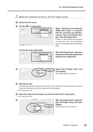 5-2 Using the Engraving Cutter

2. Make the settings for the Z, and XY origin point.



Close the front cover.
For the RML-1 cutting data

When "Selected automatically
(RMX-1/NC Code)" is selected
with the command set selection,
choose "User Coordinate System" with Set Origin Point.
If "RML-1" is selected with the command
set selection, only "User Coordinate
System" is selectable with the Set Origin
Point.

For the NC code cutting data



With "Set Origin Point", select the
workpiece coordinate system that
matches the cutting data.

Select "Set "Z Origin" here", and
click [Apply].
The Z origin point has been set.



Raising the tool.

Subsequently, perform movement along the X and Y directions. Raise the tool to a position
where the tool does not come in contact with the workpiece.

 P. 48, "Moving the Tool"



Move the cutter to the location you want to make the XY origin point.

 P. 48, "Moving the Tool"



With "Set Origin Point", select the
[Set "XY Origin" here], then click
[Apply].
The XY origin has now been set.

Chapter 5 Appendix

75

 