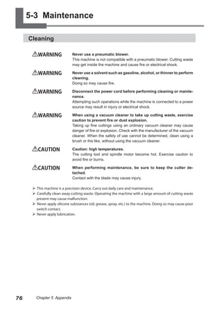 5-3 Maintenance
Cleaning
WARNING	

Never use a pneumatic blower.
This machine is not compatible with a pneumatic blower. Cutting waste
may get inside the machine and cause fire or electrical shock.

WARNING	

Never use a solvent such as gasoline, alcohol, or thinner to perform
cleaning.
Doing so may cause fire.

WARNING	

Disconnect the power cord before performing cleaning or maintenance.
Attempting such operations while the machine is connected to a power
source may result in injury or electrical shock.

WARNING	

When using a vacuum cleaner to take up cutting waste, exercise
caution to prevent fire or dust explosion.
Taking up fine cuttings using an ordinary vacuum cleaner may cause
danger of fire or explosion. Check with the manufacturer of the vacuum
cleaner. When the safety of use cannot be determined, clean using a
brush or the like, without using the vacuum cleaner.

CAUTION	

Caution: high temperatures.
The cutting tool and spindle motor become hot. Exercise caution to
avoid fire or burns.

CAUTION	

When performing maintenance, be sure to keep the cutter detached.
Contact with the blade may cause injury.

 This machine is a precision device. Carry out daily care and maintenance.
 Carefully clean away cutting waste. Operating the machine with a large amount of cutting waste
present may cause malfunction.
 Never apply silicone substances (oil, grease, spray, etc.) to the machine. Doing so may cause poor
switch contact.
 Never apply lubrication.

76

Chapter 5 Appendix

 