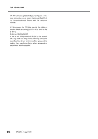 5-4 What to Do If...

14. If it is necessary to restart your computer, a window prompting you to restart it appears. Click [Yes].
15. The uninstallation finishes after the computer
restarts.
(*) When using the CD-ROM, specify the folder as
shown below (assuming your CD-ROM drive is the
D drive).
D:Drivers25DWIN2KXP
If you're not using the CD-ROM, go to the Roland
DG Corp. web-site (http://www.rolanddg.com/) and
download the driver for the machine you want to
delete, then specify the folder where you want to
expand the downloaded file.

82

Chapter 5 Appendix

 