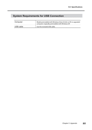 5-8 Specifications

System Requirements for USB Connection
Computer

Model preinstalled with Windows Vista (32 bit) or XP, or upgraded
computer originally preinstalled with Windows XP.

USB cable

Use the included USB cable.

Chapter 5 Appendix

95

 