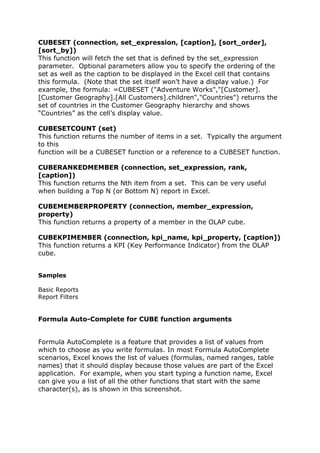 CUBESET (connection, set_expression, [caption], [sort_order],
[sort_by])
This function will fetch the set that is defined by the set_expression
parameter. Optional parameters allow you to specify the ordering of the
set as well as the caption to be displayed in the Excel cell that contains
this formula. (Note that the set itself won’t have a display value.) For
example, the formula: =CUBESET ("Adventure Works","[Customer].
[Customer Geography].[All Customers].children","Countries") returns the
set of countries in the Customer Geography hierarchy and shows
“Countries” as the cell’s display value.

CUBESETCOUNT (set)
This function returns the number of items in a set. Typically the argument
to this
function will be a CUBESET function or a reference to a CUBESET function.

CUBERANKEDMEMBER (connection, set_expression, rank,
[caption])
This function returns the Nth item from a set. This can be very useful
when building a Top N (or Bottom N) report in Excel.

CUBEMEMBERPROPERTY (connection, member_expression,
property)
This function returns a property of a member in the OLAP cube.

CUBEKPIMEMBER (connection, kpi_name, kpi_property, [caption])
This function returns a KPI (Key Performance Indicator) from the OLAP
cube.


Samples

Basic Reports
Report Filters


Formula Auto-Complete for CUBE function arguments


Formula AutoComplete is a feature that provides a list of values from
which to choose as you write formulas. In most Formula AutoComplete
scenarios, Excel knows the list of values (formulas, named ranges, table
names) that it should display because those values are part of the Excel
application. For example, when you start typing a function name, Excel
can give you a list of all the other functions that start with the same
character(s), as is shown in this screenshot.
 