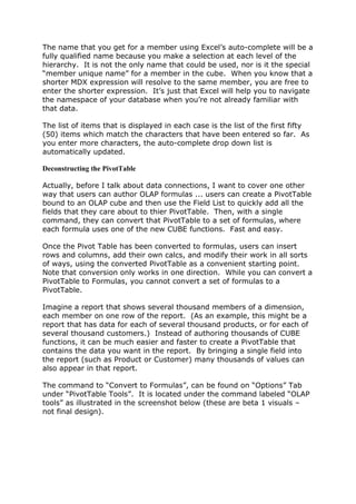 The name that you get for a member using Excel’s auto-complete will be a
fully qualified name because you make a selection at each level of the
hierarchy. It is not the only name that could be used, nor is it the special
“member unique name” for a member in the cube. When you know that a
shorter MDX expression will resolve to the same member, you are free to
enter the shorter expression. It’s just that Excel will help you to navigate
the namespace of your database when you’re not already familiar with
that data.

The list of items that is displayed in each case is the list of the first fifty
(50) items which match the characters that have been entered so far. As
you enter more characters, the auto-complete drop down list is
automatically updated.

Deconstructing the PivotTable

Actually, before I talk about data connections, I want to cover one other
way that users can author OLAP formulas ... users can create a PivotTable
bound to an OLAP cube and then use the Field List to quickly add all the
fields that they care about to thier PivotTable. Then, with a single
command, they can convert that PivotTable to a set of formulas, where
each formula uses one of the new CUBE functions. Fast and easy.

Once the Pivot Table has been converted to formulas, users can insert
rows and columns, add their own calcs, and modify their work in all sorts
of ways, using the converted PivotTable as a convenient starting point.
Note that conversion only works in one direction. While you can convert a
PivotTable to Formulas, you cannot convert a set of formulas to a
PivotTable.

Imagine a report that shows several thousand members of a dimension,
each member on one row of the report. (As an example, this might be a
report that has data for each of several thousand products, or for each of
several thousand customers.) Instead of authoring thousands of CUBE
functions, it can be much easier and faster to create a PivotTable that
contains the data you want in the report. By bringing a single field into
the report (such as Product or Customer) many thousands of values can
also appear in that report.

The command to “Convert to Formulas”, can be found on “Options” Tab
under “PivotTable Tools”. It is located under the command labeled “OLAP
tools” as illustrated in the screenshot below (these are beta 1 visuals –
not final design).
 