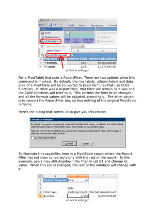 (Click to enlarge)

For a PivotTable that uses a ReportFilter, There are two options when this
command is invoked. By default, the row labels, column labels and data
area of a PivotTable will be converted to Excel formulas that use CUBE
functions. If there was a ReportFilter, that filter will remain as it was and
the CUBE functions will refer to it. This permits the filter to be changed
and all the formula values will be adjusted accordingly. The other option
is to convert the ReportFilter too, so that nothing of the original PivotTable
remains.

Here’s the dialog that comes up to give you this choice:




To illustrate this capability, here is a PivotTable report where the Report
Filter has not been converted along with the rest of the report. In this
example, users may still dropdown the filter in cell B1 and change its
value. When this cell is changed, the rest of the numbers will change with
it.




                               (Click to enlarge)
 