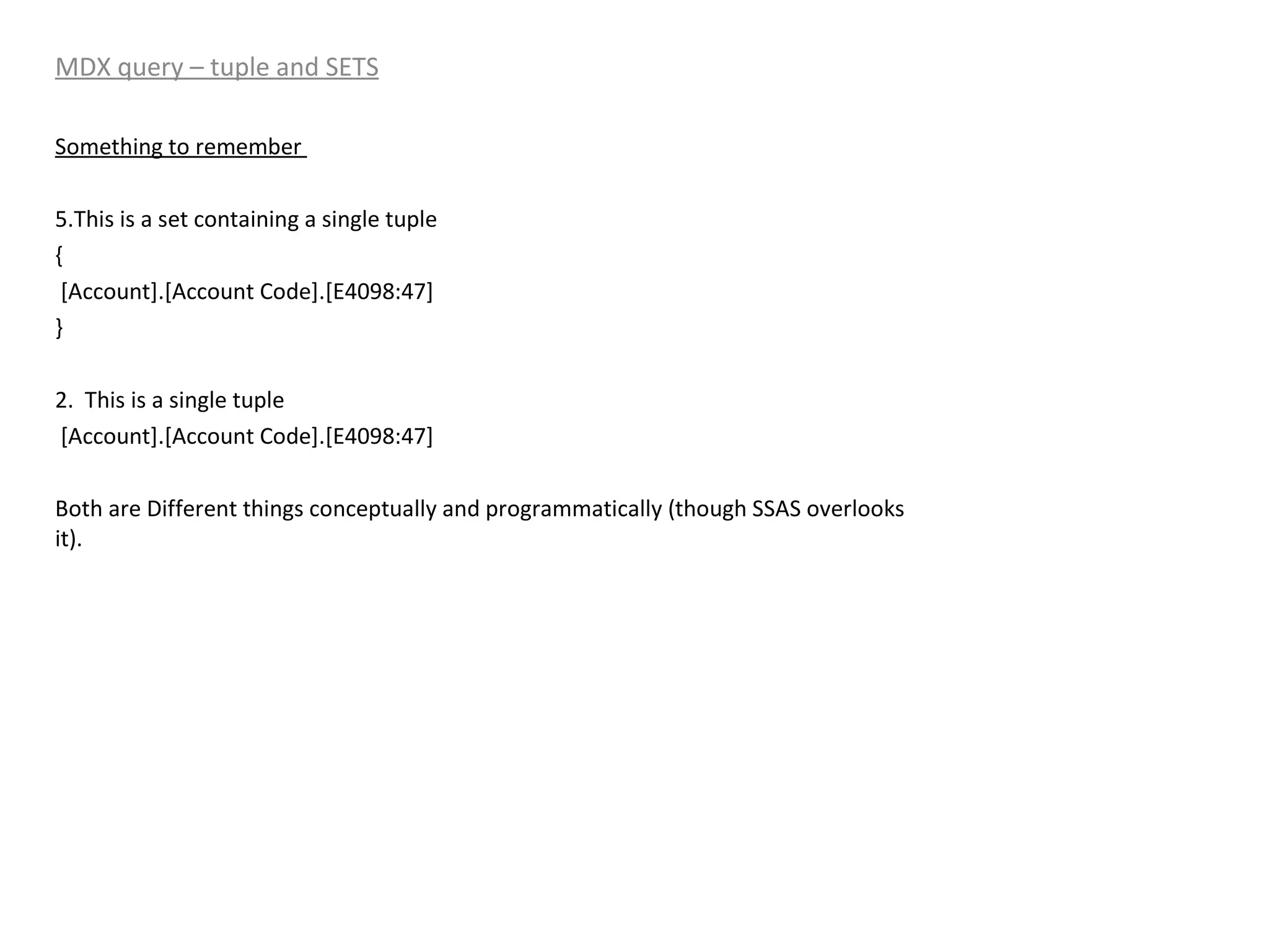 MDX query – tuple and SETS Something to remember  This is a set containing a single tuple { [Account].[Account Code].[E4098:47] } 2.  This is a single tuple [Account].[Account Code].[E4098:47] Both are Different things conceptually and programmatically (though SSAS overlooks it). 