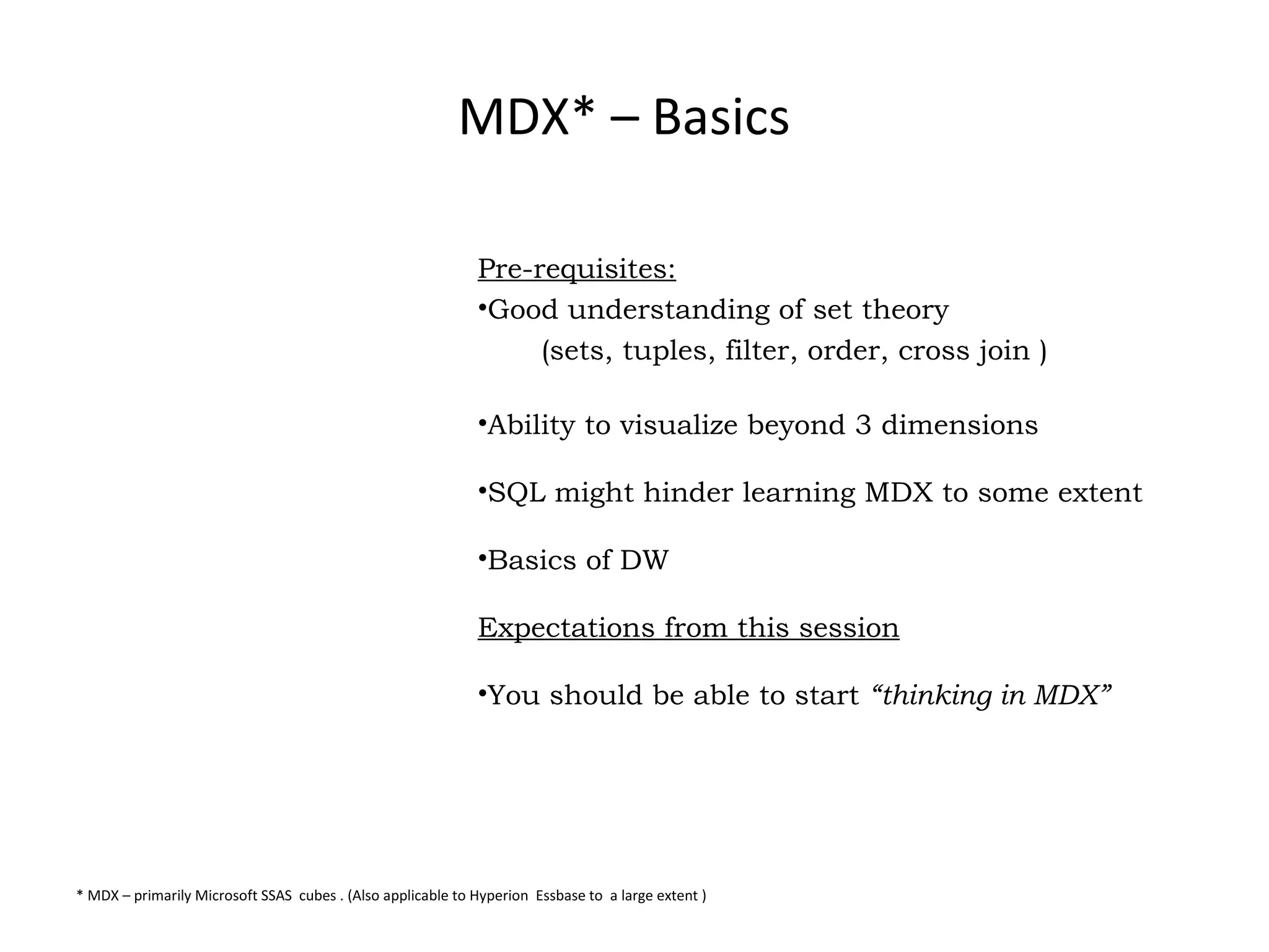 MDX* – Basics Pre-requisites: Good understanding of set theory  (sets, tuples, filter, order, cross join ) Ability to visualize beyond 3 dimensions SQL might hinder learning MDX to some extent Basics of DW Expectations from this session You should be able to start  “thinking in MDX”   * MDX – primarily Microsoft SSAS  cubes . (Also applicable to Hyperion  Essbase to  a large extent ) 