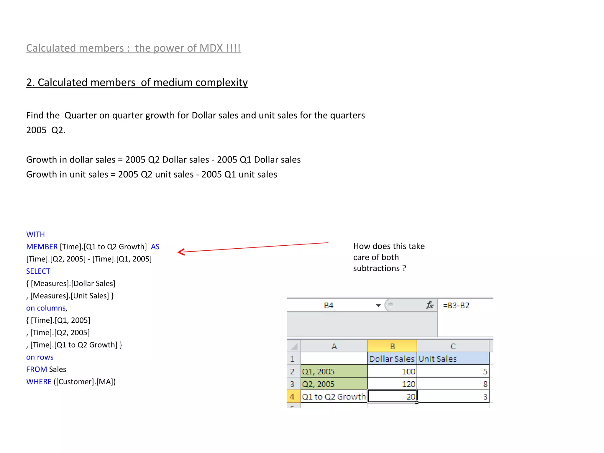 Calculated members :  the power of MDX !!!! 2. Calculated members  of medium complexity Find the  Quarter on quarter growth for Dollar sales and unit sales for the quarters  2005  Q2. Growth in dollar sales = 2005 Q2 Dollar sales - 2005 Q1 Dollar sales  Growth in unit sales = 2005 Q2 unit sales - 2005 Q1 unit sales  WITH MEMBER  [Time].[Q1 to Q2 Growth]  AS [Time].[Q2, 2005] - [Time].[Q1, 2005] SELECT { [Measures].[Dollar Sales] , [Measures].[Unit Sales] } on   columns , { [Time].[Q1, 2005] , [Time].[Q2, 2005] , [Time].[Q1 to Q2 Growth] } on   rows FROM  Sales WHERE  ([Customer].[MA]) How does this take care of both subtractions ? 
