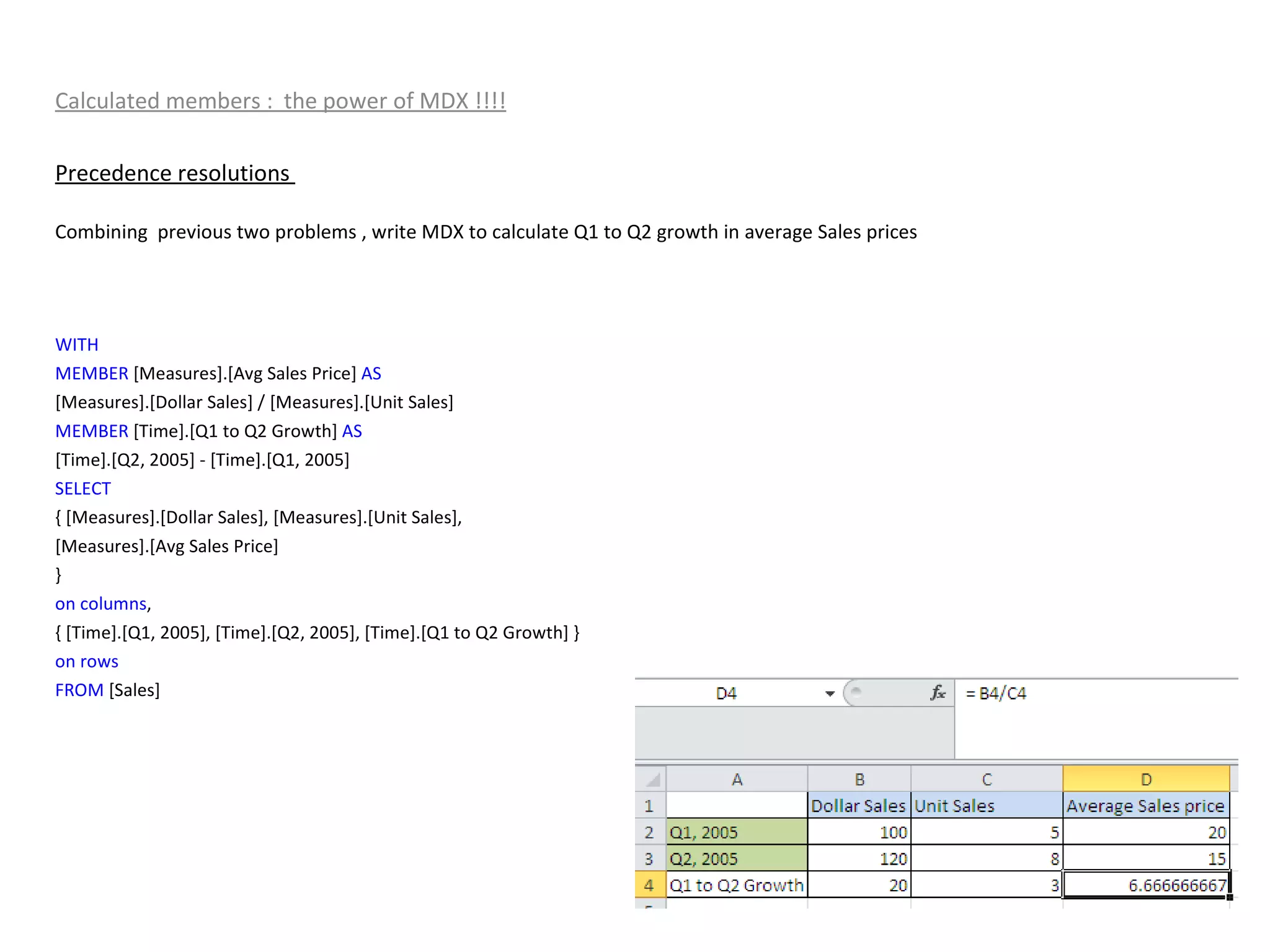 Calculated members :  the power of MDX !!!! Precedence resolutions  Combining  previous two problems , write MDX to calculate Q1 to Q2 growth in average Sales prices WITH MEMBER  [Measures].[Avg Sales Price]  AS [Measures].[Dollar Sales] / [Measures].[Unit Sales] MEMBER  [Time].[Q1 to Q2 Growth]  AS [Time].[Q2, 2005] - [Time].[Q1, 2005] SELECT { [Measures].[Dollar Sales], [Measures].[Unit Sales], [Measures].[Avg Sales Price] } on   columns , { [Time].[Q1, 2005], [Time].[Q2, 2005], [Time].[Q1 to Q2 Growth] } on   rows FROM  [Sales] 