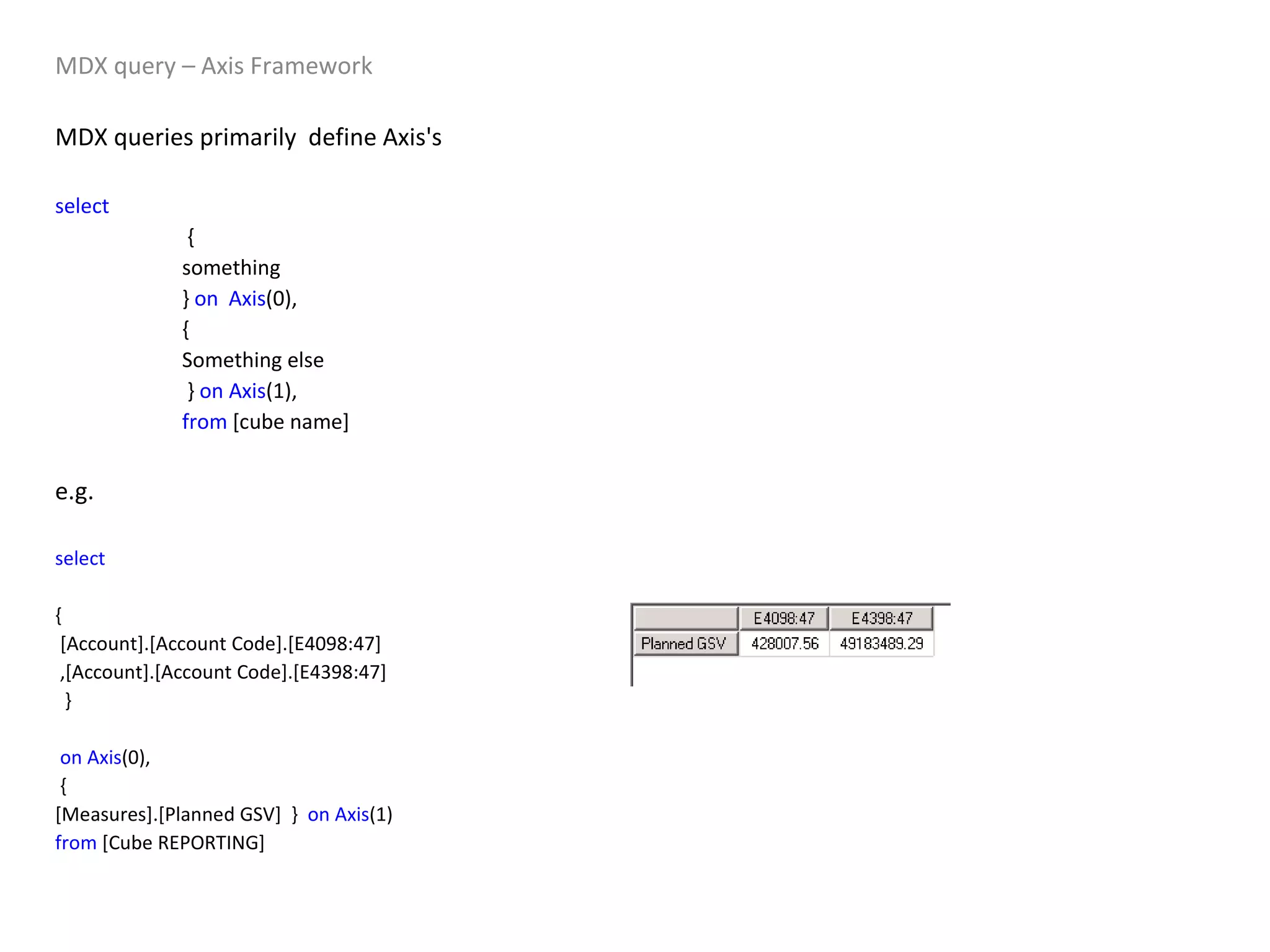 MDX query – Axis Framework MDX queries primarily  define Axis's  select     { something }  on   Axis (0), { Something else   }  on   Axis (1), from  [cube name] e.g.  select   { [Account].[Account Code].[E4098:47] ,[Account].[Account Code].[E4398:47] } on   Axis (0), { [Measures].[Planned GSV]  }  on   Axis (1) from  [Cube REPORTING] 