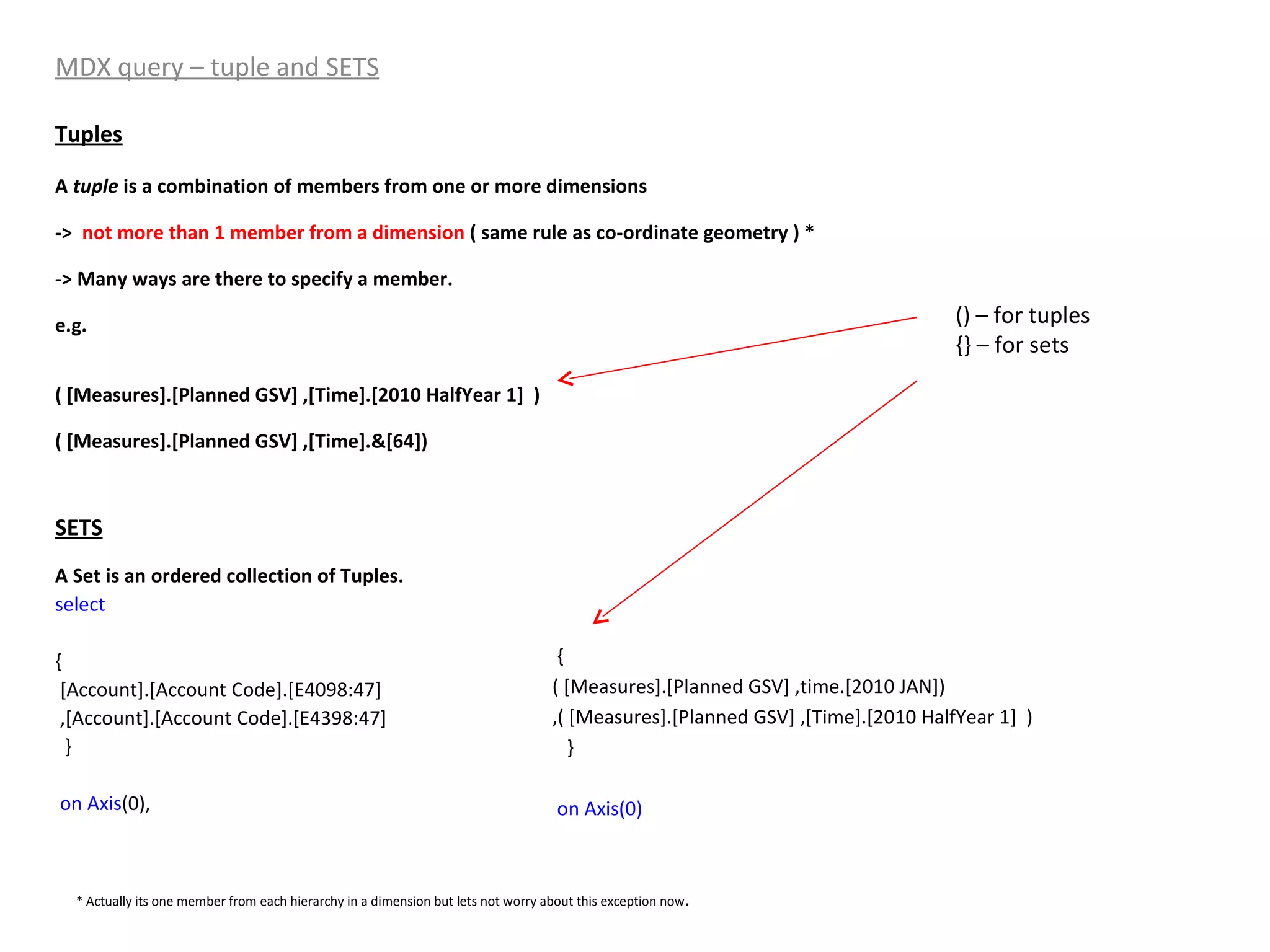 MDX query – tuple and SETS Tuples A  tuple  is a combination of members from one or more dimensions ->  not more than 1 member from a dimension  ( same rule as co-ordinate geometry ) * -> Many ways are there to specify a member. e.g. ( [Measures].[Planned GSV] ,[Time].[2010 HalfYear 1]  ) ( [Measures].[Planned GSV] ,[Time].&[64]) SETS A Set is an ordered collection of Tuples. select   { [Account].[Account Code].[E4098:47] ,[Account].[Account Code].[E4398:47] } on   Axis (0), { ( [Measures].[Planned GSV] ,time.[2010 JAN]) ,( [Measures].[Planned GSV] ,[Time].[2010 HalfYear 1]  ) }  on Axis(0) () – for tuples {} – for sets * Actually its one member from each hierarchy in a dimension but lets not worry about this exception now . 