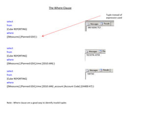 The Where Clause select   from   [Cube REPORTING] where   ([Measures].[Planned GSV] ) select   from   [Cube REPORTING] where   ([Measures].[Planned GSV],time.[2010 JAN] ) select   from   [Cube REPORTING] where   ([Measures].[Planned GSV],time.[2010 JAN] ,account.[Account Code].[E4400:47] ) Note : Where clause are a good way to identify invalid tuples Tuple instead of expression used 
