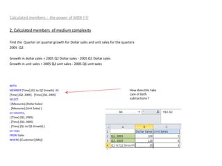 Calculated members :  the power of MDX !!!! 2. Calculated members  of medium complexity Find the  Quarter on quarter growth for Dollar sales and unit sales for the quarters  2005  Q2. Growth in dollar sales = 2005 Q2 Dollar sales - 2005 Q1 Dollar sales  Growth in unit sales = 2005 Q2 unit sales - 2005 Q1 unit sales  WITH MEMBER  [Time].[Q1 to Q2 Growth]  AS [Time].[Q2, 2005] - [Time].[Q1, 2005] SELECT { [Measures].[Dollar Sales] , [Measures].[Unit Sales] } on   columns , { [Time].[Q1, 2005] , [Time].[Q2, 2005] , [Time].[Q1 to Q2 Growth] } on   rows FROM  Sales WHERE  ([Customer].[MA]) How does this take care of both subtractions ? 