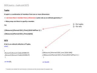 MDX query – tuple and SETS Tuples A  tuple  is a combination of members from one or more dimensions ->  not more than 1 member from a dimension  ( same rule as co-ordinate geometry ) * -> Many ways are there to specify a member. e.g. ( [Measures].[Planned GSV] ,[Time].[2010 HalfYear 1]  ) ( [Measures].[Planned GSV] ,[Time].&[64]) SETS A Set is an ordered collection of Tuples. select   { [Account].[Account Code].[E4098:47] ,[Account].[Account Code].[E4398:47] } on   Axis (0), { ( [Measures].[Planned GSV] ,time.[2010 JAN]) ,( [Measures].[Planned GSV] ,[Time].[2010 HalfYear 1]  ) }  on Axis(0) () – for tuples {} – for sets * Actually its one member from each hierarchy in a dimension but lets not worry about this exception now . 