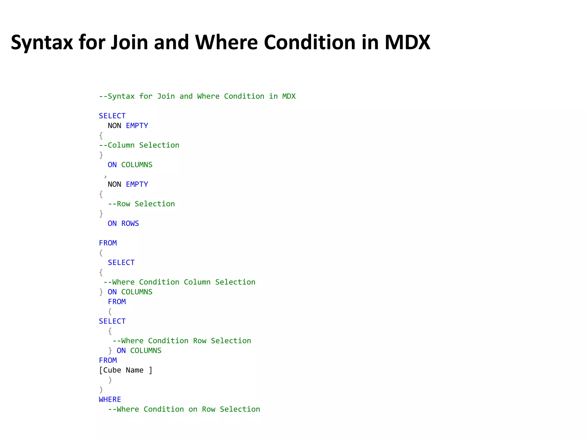 --Syntax for Join and Where Condition in MDX
SELECT
NON EMPTY
{
--Column Selection
}
ON COLUMNS
,
NON EMPTY
{
--Row Selection
}
ON ROWS
FROM
(
SELECT
{
--Where Condition Column Selection
} ON COLUMNS
FROM
(
SELECT
{
--Where Condition Row Selection
} ON COLUMNS
FROM
[Cube Name ]
)
)
WHERE
--Where Condition on Row Selection
Syntax for Join and Where Condition in MDX
 