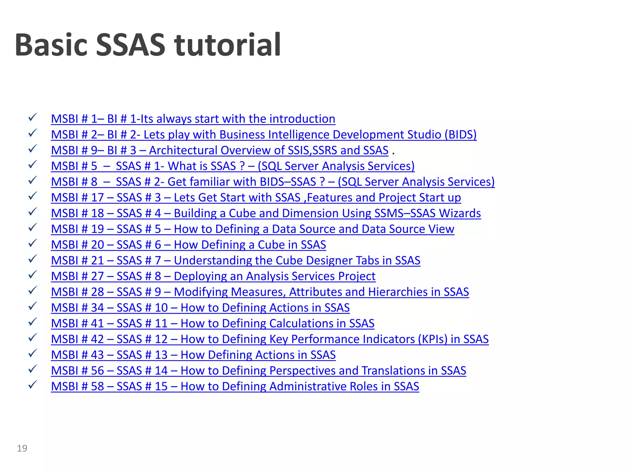Basic SSAS tutorial
19
 MSBI # 1– BI # 1-Its always start with the introduction
 MSBI # 2– BI # 2- Lets play with Business Intelligence Development Studio (BIDS)
 MSBI # 9– BI # 3 – Architectural Overview of SSIS,SSRS and SSAS .
 MSBI # 5 – SSAS # 1- What is SSAS ? – (SQL Server Analysis Services)
 MSBI # 8 – SSAS # 2- Get familiar with BIDS–SSAS ? – (SQL Server Analysis Services)
 MSBI # 17 – SSAS # 3 – Lets Get Start with SSAS ,Features and Project Start up
 MSBI # 18 – SSAS # 4 – Building a Cube and Dimension Using SSMS–SSAS Wizards
 MSBI # 19 – SSAS # 5 – How to Defining a Data Source and Data Source View
 MSBI # 20 – SSAS # 6 – How Defining a Cube in SSAS
 MSBI # 21 – SSAS # 7 – Understanding the Cube Designer Tabs in SSAS
 MSBI # 27 – SSAS # 8 – Deploying an Analysis Services Project
 MSBI # 28 – SSAS # 9 – Modifying Measures, Attributes and Hierarchies in SSAS
 MSBI # 34 – SSAS # 10 – How to Defining Actions in SSAS
 MSBI # 41 – SSAS # 11 – How to Defining Calculations in SSAS
 MSBI # 42 – SSAS # 12 – How to Defining Key Performance Indicators (KPIs) in SSAS
 MSBI # 43 – SSAS # 13 – How Defining Actions in SSAS
 MSBI # 56 – SSAS # 14 – How to Defining Perspectives and Translations in SSAS
 MSBI # 58 – SSAS # 15 – How to Defining Administrative Roles in SSAS
 