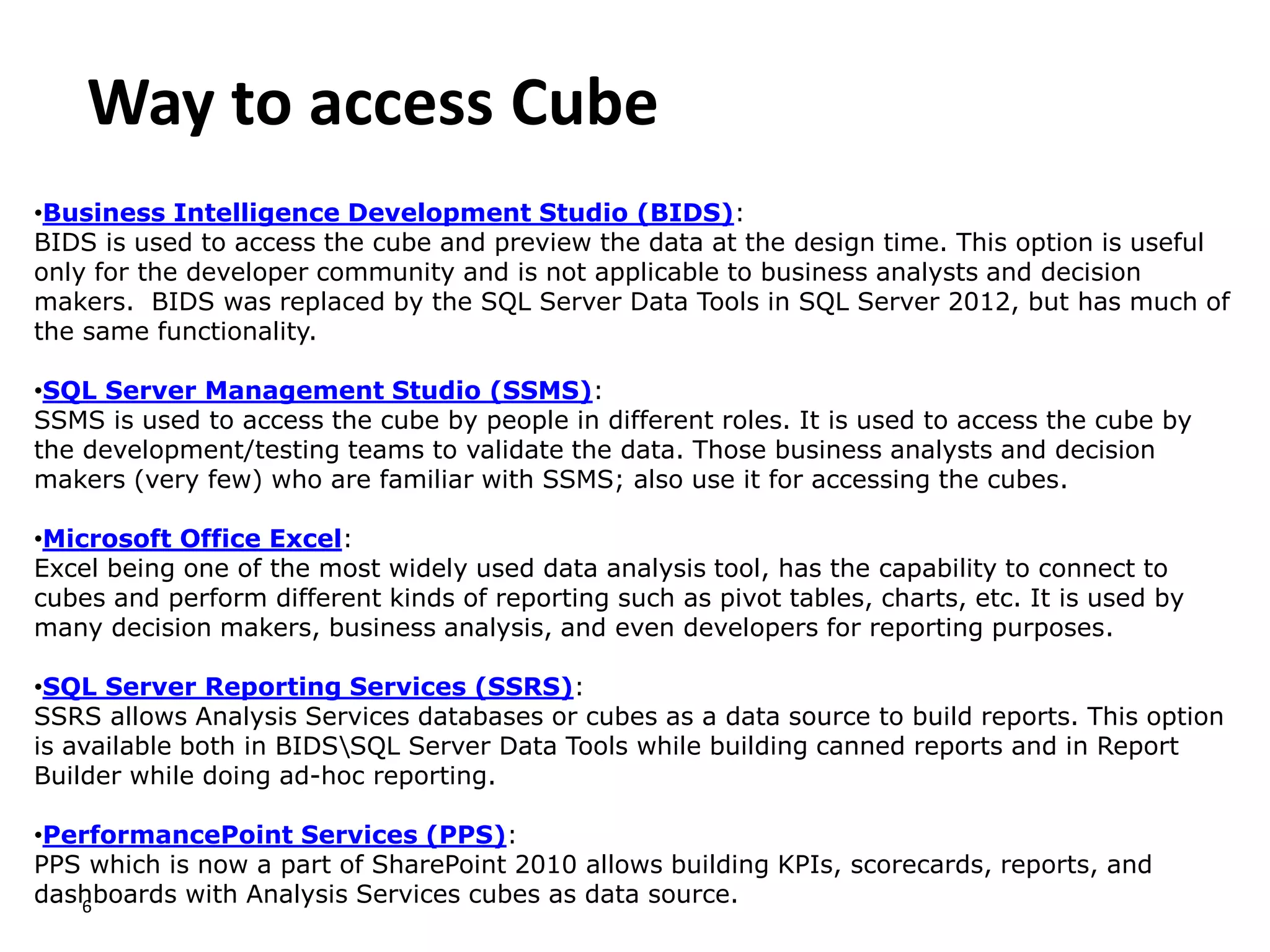 Way to access Cube
6
•Business Intelligence Development Studio (BIDS):
BIDS is used to access the cube and preview the data at the design time. This option is useful
only for the developer community and is not applicable to business analysts and decision
makers. BIDS was replaced by the SQL Server Data Tools in SQL Server 2012, but has much of
the same functionality.
•SQL Server Management Studio (SSMS):
SSMS is used to access the cube by people in different roles. It is used to access the cube by
the development/testing teams to validate the data. Those business analysts and decision
makers (very few) who are familiar with SSMS; also use it for accessing the cubes.
•Microsoft Office Excel:
Excel being one of the most widely used data analysis tool, has the capability to connect to
cubes and perform different kinds of reporting such as pivot tables, charts, etc. It is used by
many decision makers, business analysis, and even developers for reporting purposes.
•SQL Server Reporting Services (SSRS):
SSRS allows Analysis Services databases or cubes as a data source to build reports. This option
is available both in BIDSSQL Server Data Tools while building canned reports and in Report
Builder while doing ad-hoc reporting.
•PerformancePoint Services (PPS):
PPS which is now a part of SharePoint 2010 allows building KPIs, scorecards, reports, and
dashboards with Analysis Services cubes as data source.
 
