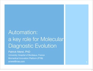 Automation:
a key role for Molecular
Diagnostic Evolution
Patrick Merel, PhD
University Hospital of Bordeaux, France
Biomedical Innovation Platform (PTIB)
pmerel@mac.com
                                          1

                                              1
 