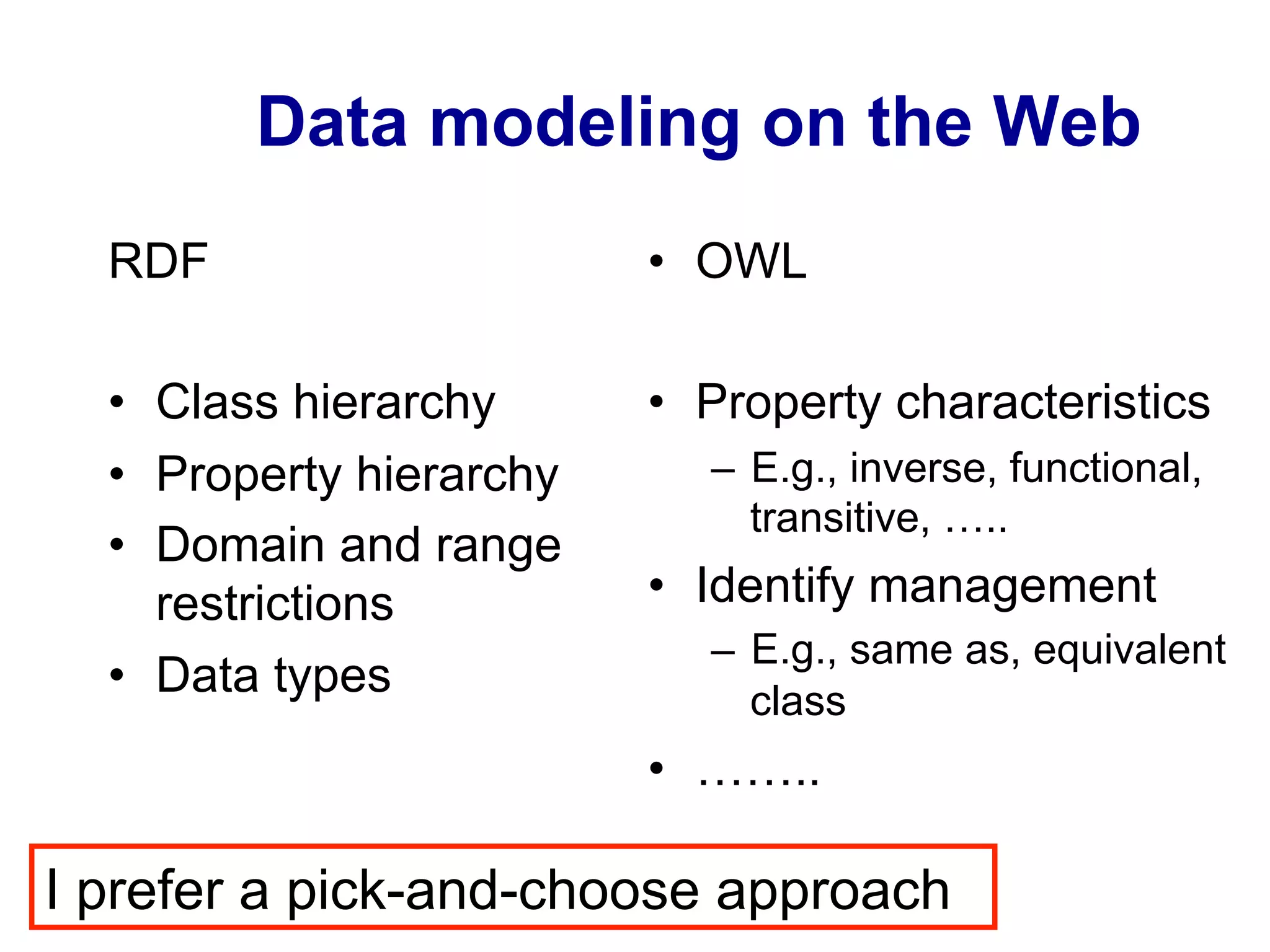 Data modeling on the Web
RDF
•  Class hierarchy
•  Property hierarchy
•  Domain and range
restrictions
•  Data types
•  OWL
•  Property characteristics
–  E.g., inverse, functional,
transitive, …..
•  Identify management
–  E.g., same as, equivalent
class
•  ……..
I prefer a pick-and-choose approach
 