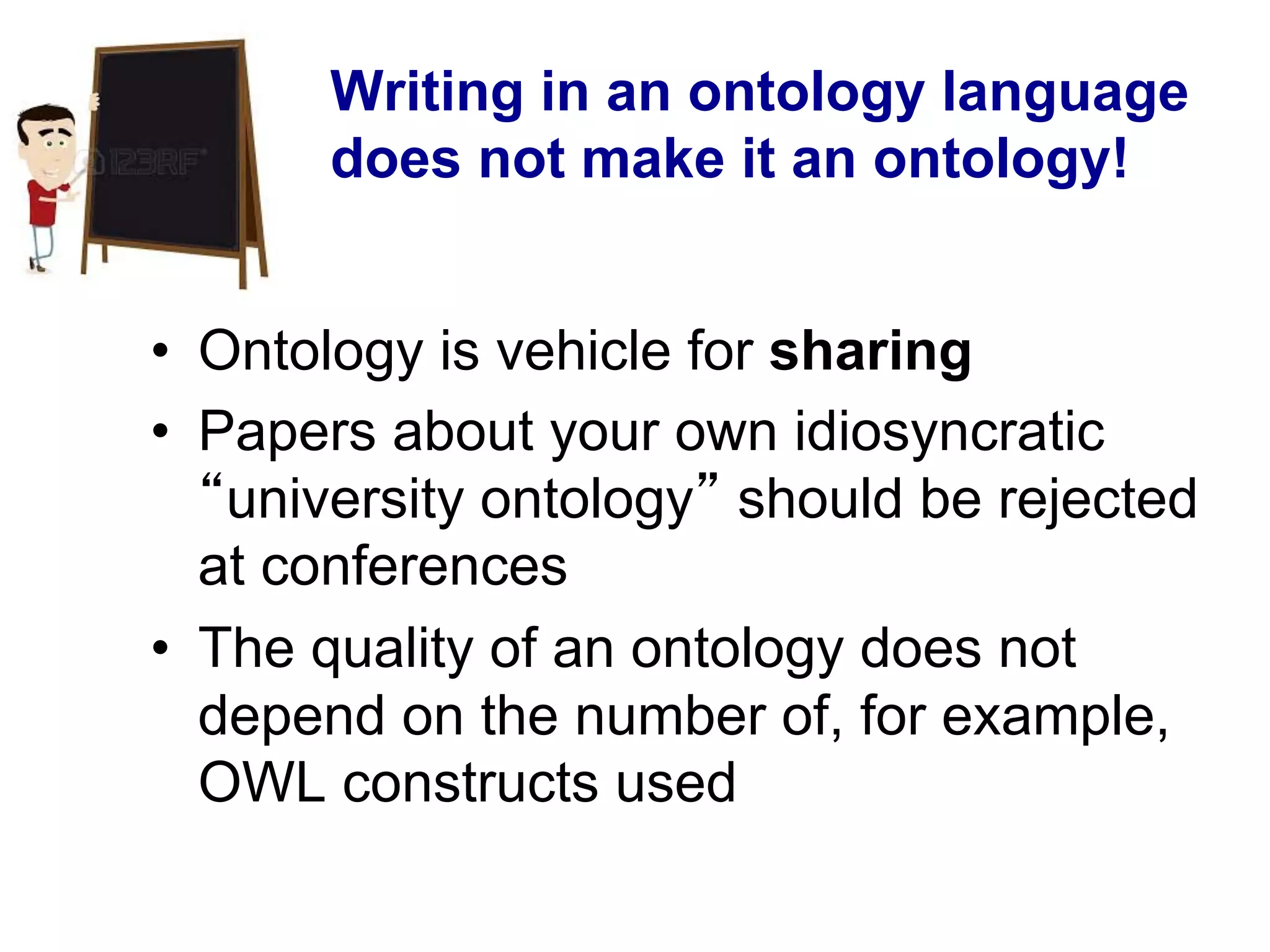 Writing in an ontology language
does not make it an ontology!
•  Ontology is vehicle for sharing
•  Papers about your own idiosyncratic
“university ontology” should be rejected
at conferences
•  The quality of an ontology does not
depend on the number of, for example,
OWL constructs used
 