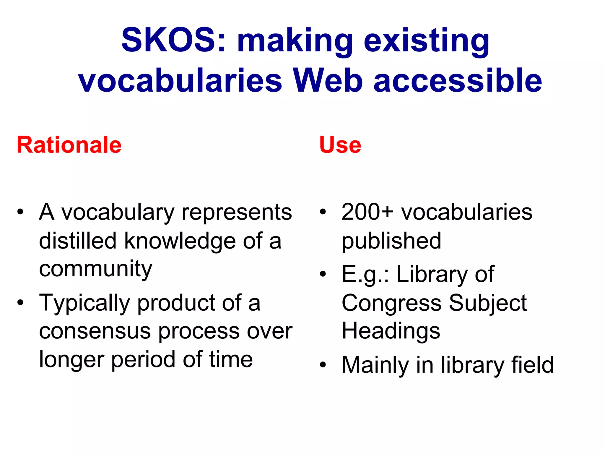 Rationale
•  A vocabulary represents
distilled knowledge of a
community
•  Typically product of a
consensus process over
longer period of time
Use
•  200+ vocabularies
published
•  E.g.: Library of
Congress Subject
Headings
•  Mainly in library field
SKOS: making existing
vocabularies Web accessible
 