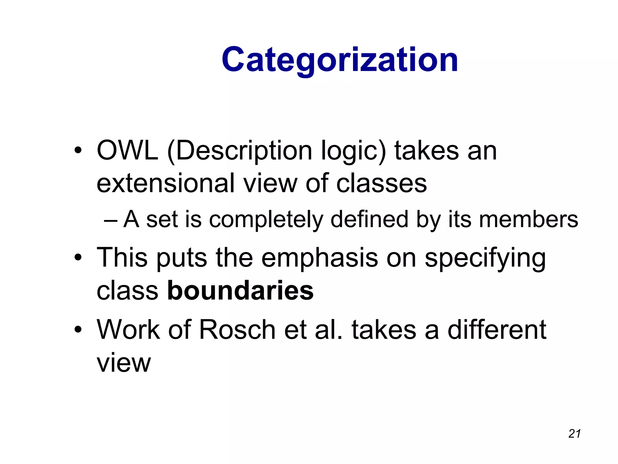 Categorization
•  OWL (Description logic) takes an
extensional view of classes
– A set is completely defined by its members
•  This puts the emphasis on specifying
class boundaries
•  Work of Rosch et al. takes a different
view
21
 