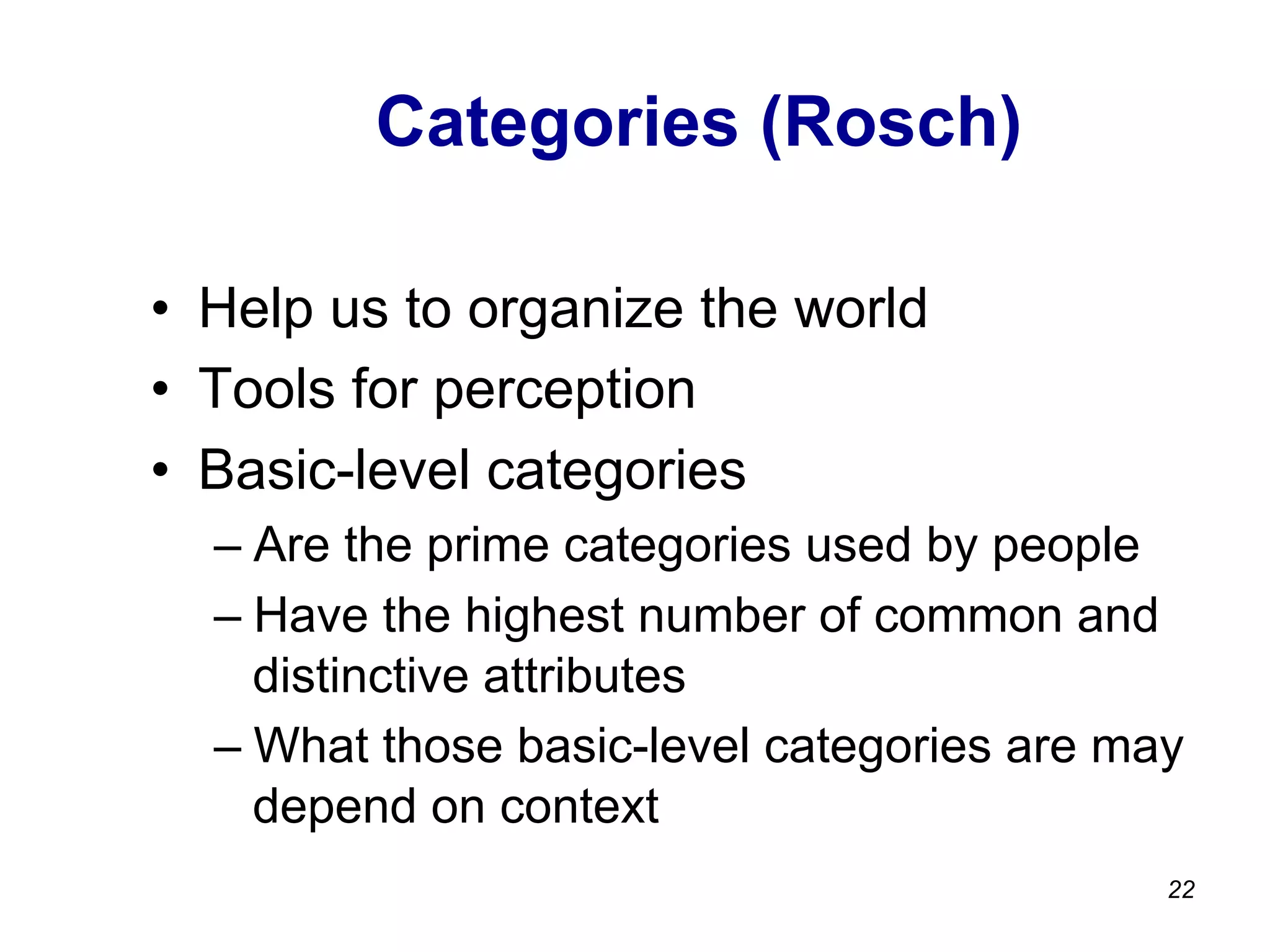 Categories (Rosch)
•  Help us to organize the world
•  Tools for perception
•  Basic-level categories
– Are the prime categories used by people
– Have the highest number of common and
distinctive attributes
– What those basic-level categories are may
depend on context
22
 