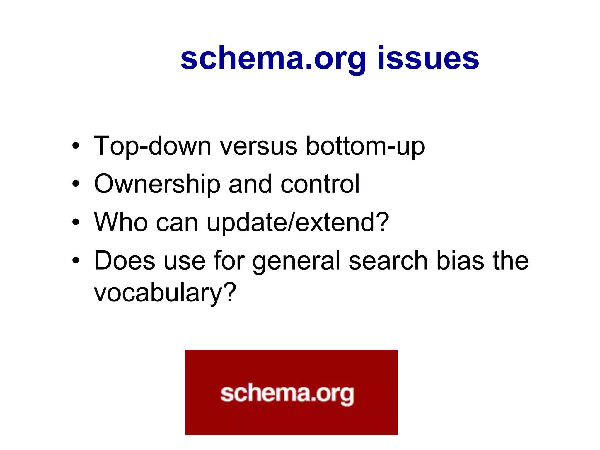 schema.org issues
•  Top-down versus bottom-up
•  Ownership and control
•  Who can update/extend?
•  Does use for general search bias the
vocabulary?
 