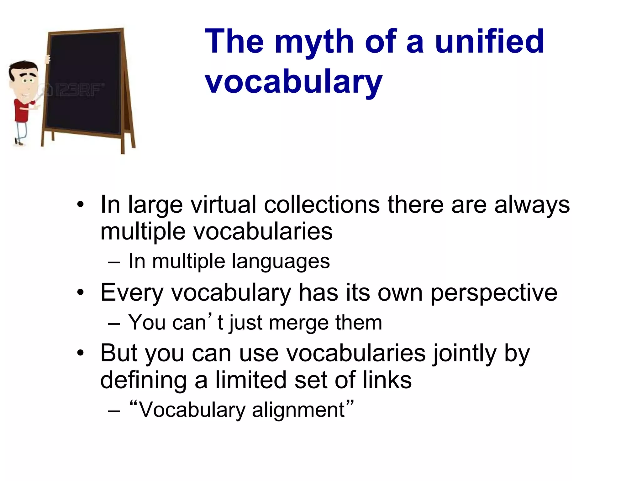 The myth of a unified
vocabulary
•  In large virtual collections there are always
multiple vocabularies
–  In multiple languages
•  Every vocabulary has its own perspective
–  You can’t just merge them
•  But you can use vocabularies jointly by
defining a limited set of links
–  “Vocabulary alignment”
 