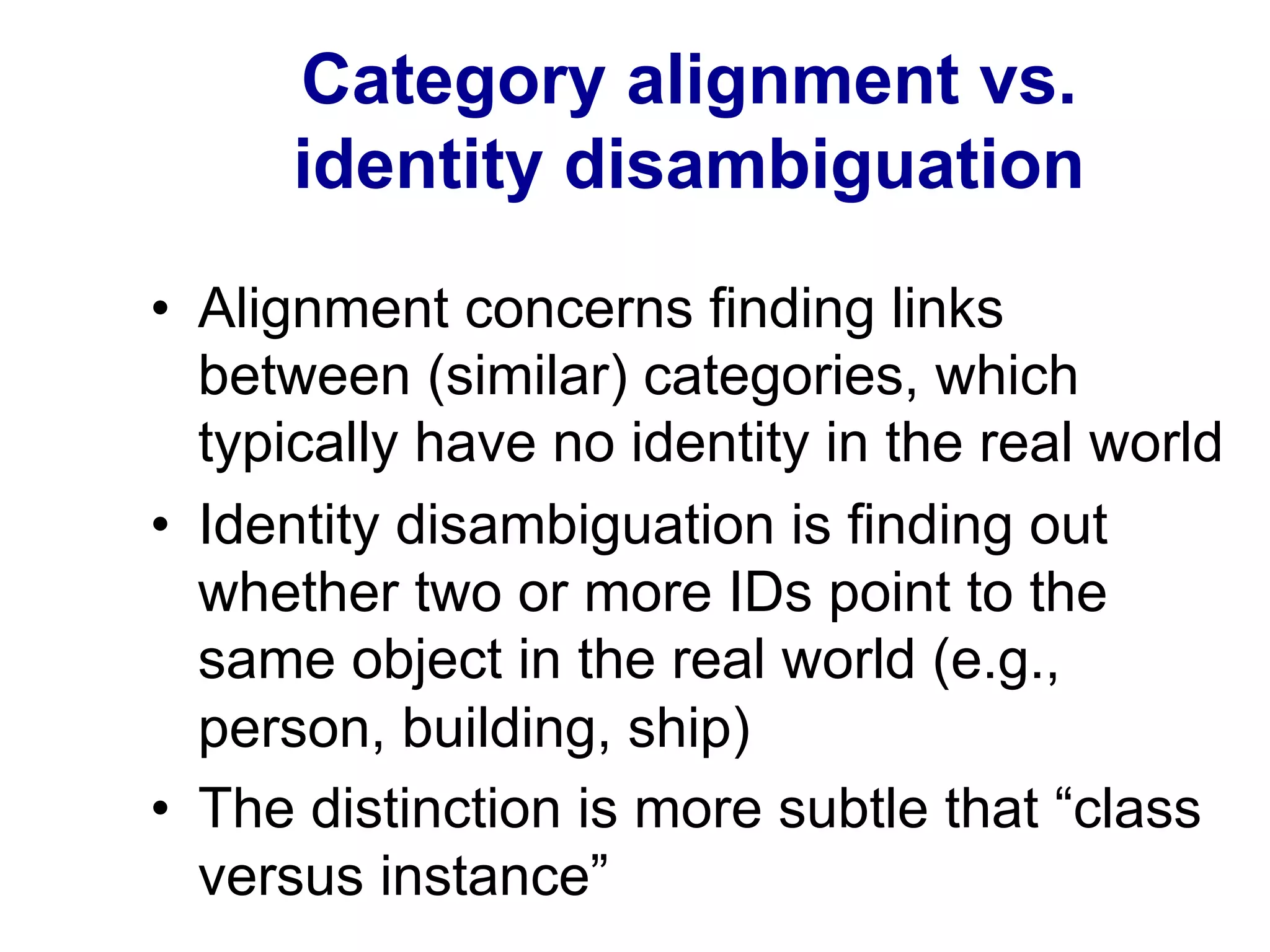 Category alignment vs.
identity disambiguation
•  Alignment concerns finding links
between (similar) categories, which
typically have no identity in the real world
•  Identity disambiguation is finding out
whether two or more IDs point to the
same object in the real world (e.g.,
person, building, ship)
•  The distinction is more subtle that “class
versus instance”
 