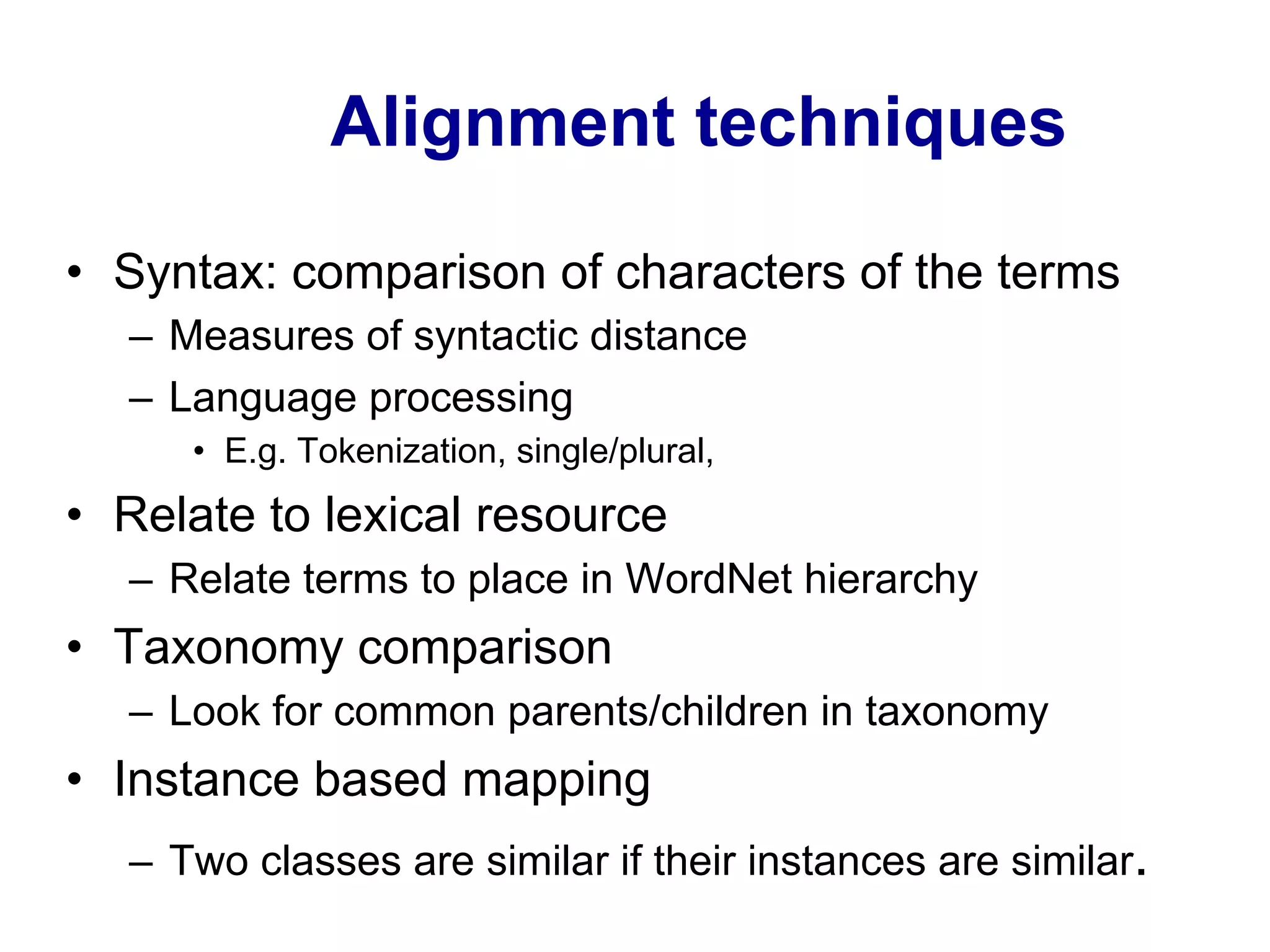 Alignment techniques
•  Syntax: comparison of characters of the terms
–  Measures of syntactic distance
–  Language processing
•  E.g. Tokenization, single/plural,
•  Relate to lexical resource
–  Relate terms to place in WordNet hierarchy
•  Taxonomy comparison
–  Look for common parents/children in taxonomy
•  Instance based mapping
–  Two classes are similar if their instances are similar.
 