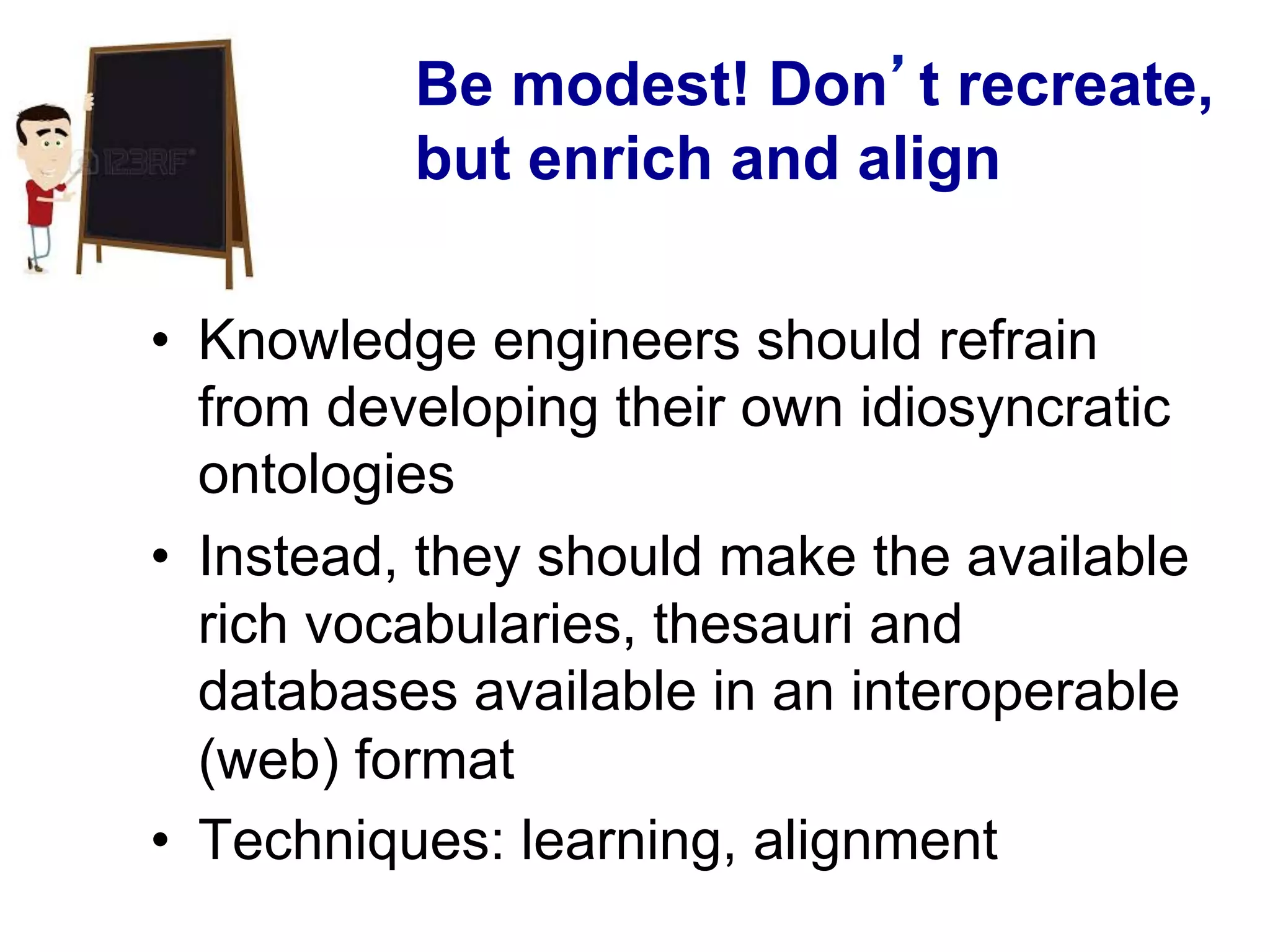 Be modest! Don’t recreate,
but enrich and align
•  Knowledge engineers should refrain
from developing their own idiosyncratic
ontologies
•  Instead, they should make the available
rich vocabularies, thesauri and
databases available in an interoperable
(web) format
•  Techniques: learning, alignment
 