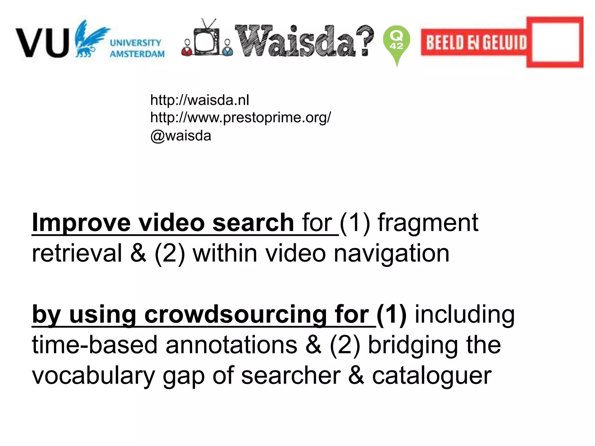 http://waisda.nl
http://www.prestoprime.org/
@waisda
Improve video search for (1) fragment
retrieval & (2) within video navigation
by using crowdsourcing for (1) including
time-based annotations & (2) bridging the
vocabulary gap of searcher & cataloguer
 