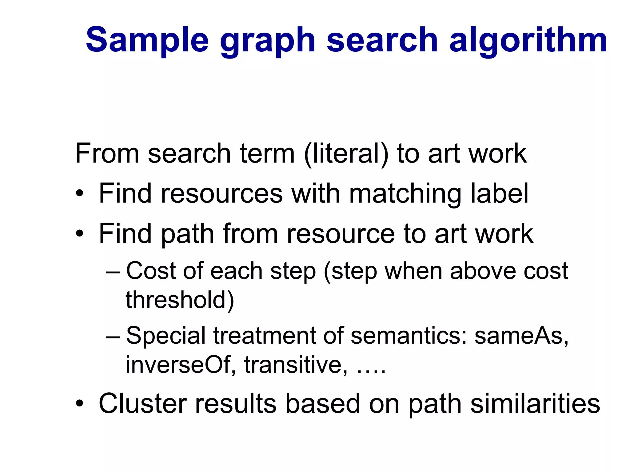 Sample graph search algorithm
From search term (literal) to art work
•  Find resources with matching label
•  Find path from resource to art work
– Cost of each step (step when above cost
threshold)
– Special treatment of semantics: sameAs,
inverseOf, transitive, ….
•  Cluster results based on path similarities
 